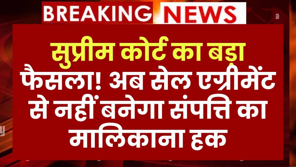 सुप्रीम कोर्ट का बड़ा फैसला! अब सेल एग्रीमेंट और पावर ऑफ अटॉर्नी से नहीं होगा संपत्ति का मालिकाना हक